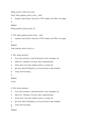 #delay_access 1 allow ncsa_users
#TAG: httpd_suppress_version_string on|off
# Suppress Squid version string info in HTTP headers and HTML error pages.
#
#Default:
#httpd_suppress_version_string off
# TAG: httpd_suppress_version_string on|off
# Suppress Squid version string info in HTTP headers and HTML error pages.
#
#Default:
httpd_suppress_version_string on
# TAG: visible_hostname
# If you want to present a special hostname in error messages, etc,
# define this. Otherwise, the return value of gethostname()
# will be used. If you have multiple caches in a cluster and
# get errors about IP-forwarding you must set them to have individual
# names with this setting.
#
#Default:
# none
# TAG: visible_hostname
# If you want to present a special hostname in error messages, etc,
# define this. Otherwise, the return value of gethostname()
# will be used. If you have multiple caches in a cluster and
# get errors about IP-forwarding you must set them to have individual
# names with this setting.
#
#Default:
 