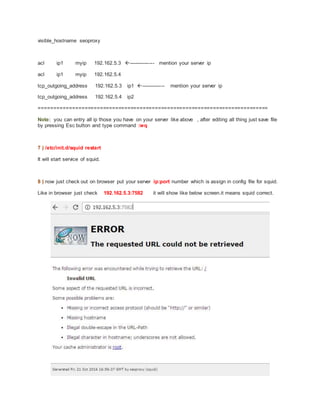 visible_hostname seoproxy
acl ip1 myip 192.162.5.3 --------------- mention your server ip
acl ip1 myip 192.162.5.4
tcp_outgoing_address 192.162.5.3 ip1 -------------- mention your server ip
tcp_outgoing_address 192.162.5.4 ip2
===========================================================================
Note: you can entry all ip those you have on your server like above , after editing all thing just save file
by pressing Esc button and type command :wq
7 ) /etc/init.d/squid restart
It will start service of squid.
8 ) now just check out on browser put your server ip:port number which is assign in config file for squid.
Like in browser just check 192.162.5.3:7582 it will show like below screen.it means squid correct.
 