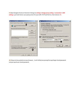 9 ) OpenGoogle chrome orInternetinthat go to setting > change proxy setting > connection> LAN
setting> justmark tickon use a proxyserverfor yourLAN.Fill IPand Portno. thenclickon OK.
10 ) Nowvisitanywebsite onyourbrowser ,it will reflectone promptforsquidloginidandpassword.
Justput squiduseridand password.
 