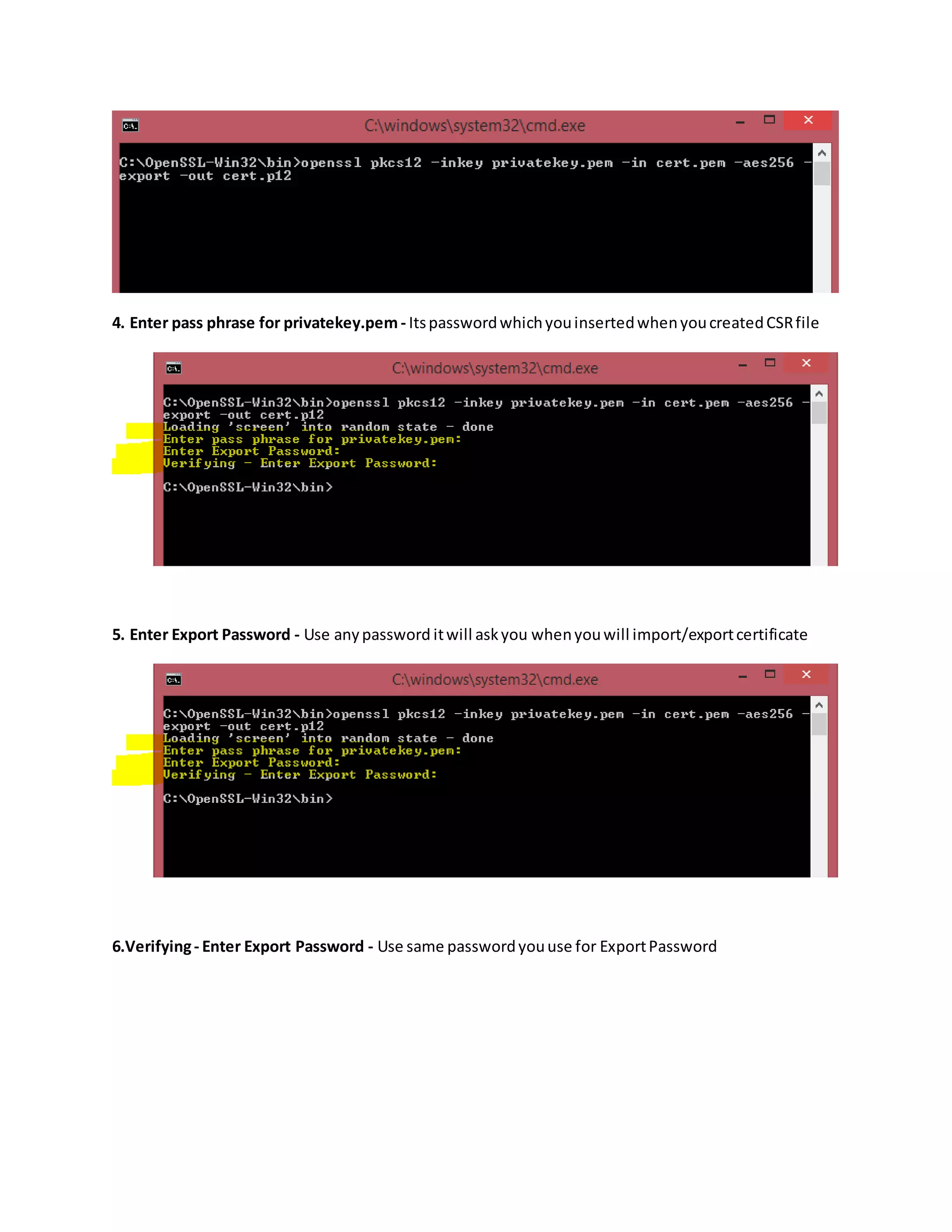 4. Enter pass phrase for privatekey.pem - ItspasswordwhichyouinsertedwhenyoucreatedCSRfile
5. Enter Export Password - Use anypassword itwill askyou whenyouwill import/exportcertificate
6.Verifying- Enter Export Password - Use same passwordyouuse for ExportPassword
 