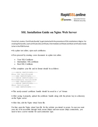 SSL Installation Guide on Nginx Web Server
Firstof all,create a ‘Certificate Bundle’togetstartedwiththe procedure of SSLinstallationinNginx.For
creatingthe bundle,eachcertificate (SSLcertificate,Intermediate certificate andRoot certificate) needs
to be in the PEM format.
 In a plain text editor, open each certificates.
 Now proceed by creating a new document in a plain text editor.
 Your SSL Certificate
 Intermediate SSL certificate
 Root SSL Certificate
 This completes your file and its format should be as follows:
-----BEGIN CERTIFICATE-----
#Your SSL Certificate#
-----END CERTIFICATE-----
-----BEGIN CERTIFICATE-----
#Intermediate Certificate#
-----END CERTIFICATE-----
-----BEGIN CERTIFICATE-----
#Root Certificate#
-----END CERTIFICATE-----
 This newly-created certificate bundle should be saved in a ‘.crt’ format.
 After saving it properly, upload the certificate bundle along with the private key to a directory
on the Nginx server.
 After that, edit the Nginx virtual hosts file.
For that, open the Nginx virtual host file for the website you intend to secure. In case you want
your site to be accessible through both, secure (https) and non-secure (http) connections, you
need to have a server module for each connection type.
 