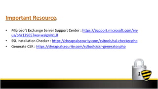 • Microsoft Exchange Server Support Center : https://support.microsoft.com/en-
us/ph/13965?wa=wsignin1.0
• SSL Installation Checker : https://cheapsslsecurity.com/ssltools/ssl-checker.php
• Generate CSR : https://cheapsslsecurity.com/ssltools/csr-generator.php
 