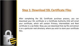 After completing the SSL Certificate purchase process, you can
download your SSL certificate or a Certificate Authority (CA) will email
your certificate, which will contain Primary, Intermediate and Root
certificate in a zip folder. Now, you can download that zip file and extract
it on a particular root directory, where you wish to store your certificate
files.
 