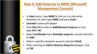 • In Start menu, Type MMC & click on it or else write
Windows+ R, then type MMC and press Enter.
• Console1 screen will appear
• from File Menu click on Add/Remove Snap-ins or else
type Ctrl + M
• Select Certificates from Available snap-ins: console and click
on Add
• Select a specific computer account and click Finish
• After reaching on Add or Remove Snap-ins dialogue, click
on OK
 