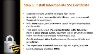 • Expand Certificate under the Console Root folder
• Now right click on Intermediate Certificate, hover mouse on All
Tasks and click on Import.
• Press Next button, click on Browse, search for your intermediate
Certificate file
• Then press Next, select ‘Place all certificates in the following
store’ & press Browse button, now from the list of Certificate stores
select Intermediate Certificate Authorities & click
• Certificate Import Wizard will appear, verify your certificate and
press Finish.
• The Import was Successful alert message will appear, press OK
• Save the Console and Close MMC.
 
