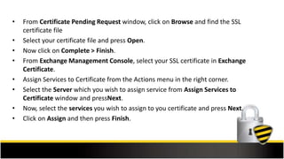 • From Certificate Pending Request window, click on Browse and find the SSL
certificate file
• Select your certificate file and press Open.
• Now click on Complete > Finish.
• From Exchange Management Console, select your SSL certificate in Exchange
Certificate.
• Assign Services to Certificate from the Actions menu in the right corner.
• Select the Server which you wish to assign service from Assign Services to
Certificate window and pressNext.
• Now, select the services you wish to assign to you certificate and press Next.
• Click on Assign and then press Finish.
 