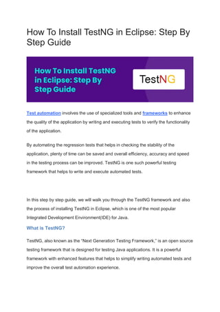 How To Install TestNG in Eclipse: Step By
Step Guide
Test automation involves the use of specialized tools and frameworks to enhance
the quality of the application by writing and executing tests to verify the functionality
of the application.
By automating the regression tests that helps in checking the stability of the
application, plenty of time can be saved and overall efficiency, accuracy and speed
in the testing process can be improved. TestNG is one such powerful testing
framework that helps to write and execute automated tests.
In this step by step guide, we will walk you through the TestNG framework and also
the process of installing TestNG in Eclipse, which is one of the most popular
Integrated Development Environment(IDE) for Java.
What is TestNG?
TestNG, also known as the “Next Generation Testing Framework,” is an open source
testing framework that is designed for testing Java applications. It is a powerful
framework with enhanced features that helps to simplify writing automated tests and
improve the overall test automation experience.
 