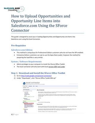 How to Upload Opportunities and
Opportunity Line Items into
Salesforce.com Using the SForce
Connector
This guide is designed to assist you in loading Opportunities and Opportunity Line Items into
Salesforce.com using the Excel Connector.


Pre-Requisites

Salesforce.com Edition:
       This method is compulsory for Professional Edition customers who do not have the API enabled.
       Enterprise Edition customers can opt to use the Apex Data Loader; however the method for
        preparing the load files is very similar.

System / Software Requirements
       Admin privileges to your computer to install the SForce Office Toolkit
       The Excel connector will only work with Excel version 2007 and under


Step 1: Download and Install the SForce Office Toolkit
    1) Go to http://code.google.com/p/excel-connector/
    2) Under “Downloads”, click “SForce Office Toolkit MSI.zip”




1|Page
 