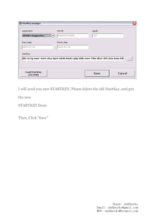 www.obd2works.com
I will send you new STARTKEY. Please delete the old StartKey, and put
the new
STARTKEY there.
Then, Click “Save”
Skype: obd2works
Email: obd2works@gmail.com
MSN: obd2works@hotmail.com
 