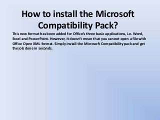 How to install the Microsoft
Compatibility Pack?
This new format has been added for Office’s three basic applications, i.e. Word,
Excel and PowerPoint. However, it doesn’t mean that you cannot open a file with
Office Open XML format. Simply install the Microsoft Compatibility pack and get
the job done in seconds.
 