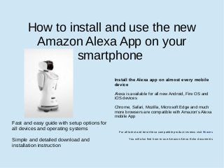 How to install and use the new
Amazon Alexa App on your
smartphone
Fast and easy guide with setup options for
all devices and operating systems
Simple and detailed download and
installation instruction
Install the Alexa app on almost every mobile
device
Alexa is available for all new Android, Fire OS and
iOS devices
Chrome, Safari, Mozilla, Microsoft Edge and much
more browsers are compatible with Amazon’s Alexa
mobile App
For all latest and best Alexa compatible product reviews visit 9haves
You will also find how-to-use Amazon Alexa Echo documents
 