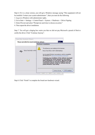 Step 6. If it is a clone version, you will get a Windows message saying "This equipment will not
be installed. Contact your system administrator ", then you must do the following
1. Log on to Windows with administrator rights.
2. Go to Start -> Settings -> Control Panel -> System -> Hardware -> Driver Signing
3. Select Prevent and select "Prompt me each time to choose an action."
4. Then repeat the driver installation.
Step 7. You will get a diaglog box warns you that we did not pay Microsoft a pound of flesh to
certify the driver. Click “Continue Anyway”.
Step 8. Click “Finish” to complete the found new hardware wizard.
 