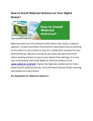 How to Install Webroot Antivirus on Your Digital
Device?
Webroot antivirus is the software which blocks the viruses, malware,
spyware, Trozans and Online threat which comes when we are working
on the web. It is very useful for your PC, Laptop, Mac and also for your
Android Phones. Because it protects your data and document from
online hacking and also to secure your device from damage. It is very
easy to download and install Webroot antivirus software from
www.webroot.com/safe. It gives the high class protection for home
based and for professional use. It has the latest feature of fast scanning
and reliable for every device.
Pre-Requisites for Webroot Antivirus:
 