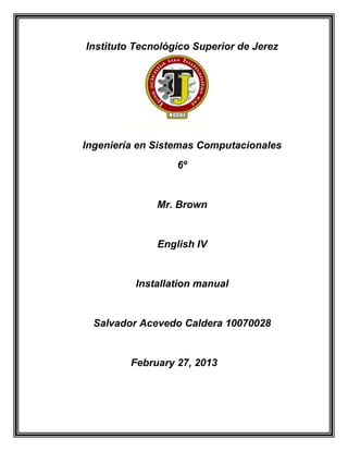 Instituto Tecnológico Superior de Jerez




Ingeniería en Sistemas Computacionales
                  6º


              Mr. Brown


              English IV


          Installation manual


  Salvador Acevedo Caldera 10070028


         February 27, 2013
 
