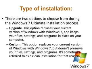 Type of installation:
• There are two options to choose from during
the Windows 7 Ultimate installation process:
– Upgrade. This option replaces your current
version of Windows with Windows 7, and keeps
your files, settings, and programs in place on your
computer.
– Custom. This option replaces your current version
of Windows with Windows 7, but doesn't preserve
your files, settings, and programs. It's sometimes
referred to as a clean installation for that reason.
 