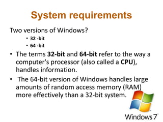 System requirements
Two versions of Windows?
• 32 -bit
• 64 -bit
• The terms 32-bit and 64-bit refer to the way a
computer's processor (also called a CPU),
handles information.
• The 64-bit version of Windows handles large
amounts of random access memory (RAM)
more effectively than a 32-bit system.
 