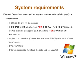 System requirements
Windows 7 does have some minimum system requirements for Windows 7 to
run smoothly:
– 1 GHz 32-bit or 64-bit processor
– 1 GB RAM for 32-bit Windows 7 OR 2 GB RAM for 64-bit Windows 7
– 16 GB available disk space 32-bit Windows 7 OR 20 GB for 64-
bit Windows
– Support for DirectX 9 graphics with 128 MB memory (in order to enable
Aero theme)
– DVD-R/W Drive
– Internet access (to download the Beta and get update)
 