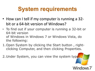System requirements
• How can I tell if my computer is running a 32-
bit or a 64-bit version of Windows?
• To find out if your computer is running a 32-bit or
64-bit version
of Windows in Windows 7 or Windows Vista, do
the following:
1.Open System by clicking the Start button , right-
clicking Computer, and then clicking Properties.
2.Under System, you can view the system type.
 