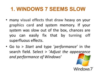 1. WINDOWS 7 SEEMS SLOW
• many visual effects that draw heavy on your
graphics card and system memory. If your
system was slow out of the box, chances are
you can easily fix that by turning off
superfluous effects.
• Go to > Start and type ‘performance‘ in the
search field. Select > ‘Adjust the appearance
and performance of Windows‘
 