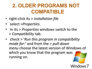 2. OLDER PROGRAMS NOT
COMPATIBLE
• right-click its > installation file
• select >Properties.
• In its > Properties windows switch to the
> Compatibility tab.
• check > ‘Run this program in compatibility
mode for:‘ and from the > pull-down
menu choose the latest version of Windows of
which you know that the program was
running on.
 