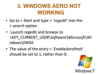 3. WINDOWS AERO NOT
WORKING
• Go to > Start and type > ‘regedit‘ into the
> search option.
• Launch regedit and browse to
>KEY_CURRENT_USERSoftwareMicrosoftWi
ndowsDWM.
• The value of the entry > ‘EnableAeroPeek‘
should be set to 1, rather than 0.
 