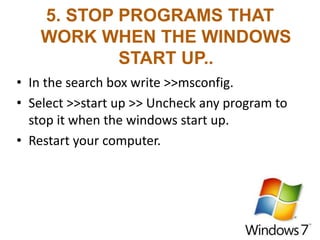 5. STOP PROGRAMS THAT
WORK WHEN THE WINDOWS
START UP..
• In the search box write >>msconfig.
• Select >>start up >> Uncheck any program to
stop it when the windows start up.
• Restart your computer.
 
