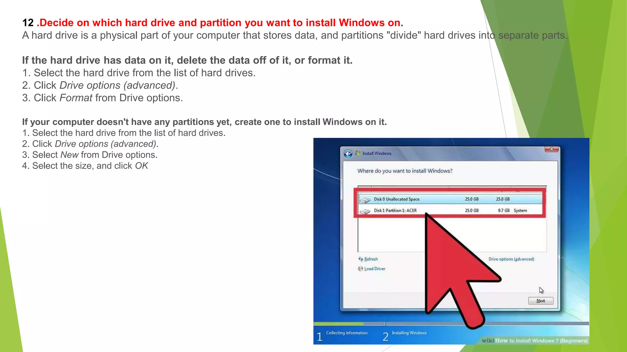 12 .Decide on which hard drive and partition you want to install Windows on.
A hard drive is a physical part of your computer that stores data, and partitions "divide" hard drives into separate parts.
If the hard drive has data on it, delete the data off of it, or format it.
1. Select the hard drive from the list of hard drives.
2. Click Drive options (advanced).
3. Click Format from Drive options.
If your computer doesn't have any partitions yet, create one to install Windows on it.
1. Select the hard drive from the list of hard drives.
2. Click Drive options (advanced).
3. Select New from Drive options.
4. Select the size, and click OK
 