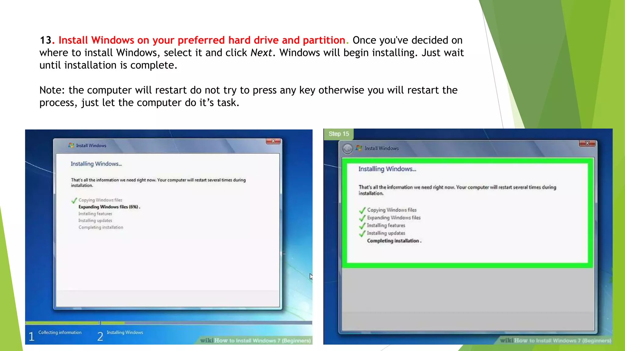 13. Install Windows on your preferred hard drive and partition. Once you've decided on
where to install Windows, select it and click Next. Windows will begin installing. Just wait
until installation is complete.
Note: the computer will restart do not try to press any key otherwise you will restart the
process, just let the computer do it’s task.
 