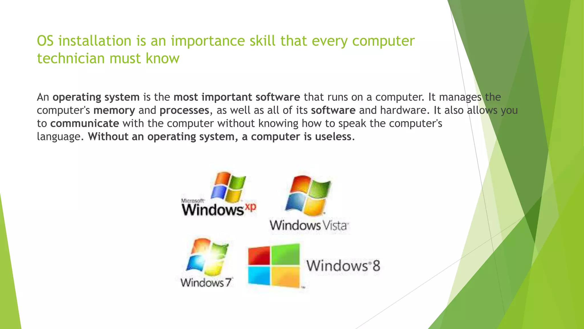 OS installation is an importance skill that every computer
technician must know
An operating system is the most important software that runs on a computer. It manages the
computer's memory and processes, as well as all of its software and hardware. It also allows you
to communicate with the computer without knowing how to speak the computer's
language. Without an operating system, a computer is useless.
 