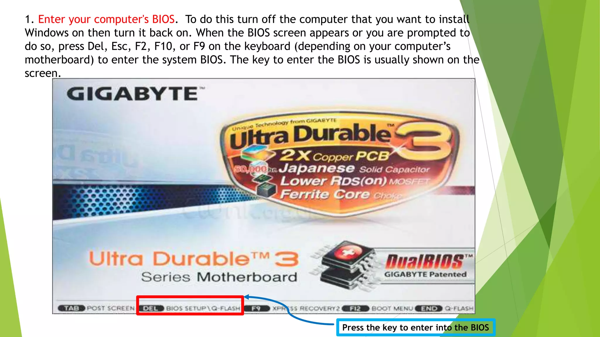 1. Enter your computer's BIOS. To do this turn off the computer that you want to install
Windows on then turn it back on. When the BIOS screen appears or you are prompted to
do so, press Del, Esc, F2, F10, or F9 on the keyboard (depending on your computer’s
motherboard) to enter the system BIOS. The key to enter the BIOS is usually shown on the
screen.
Press the key to enter into the BIOS
 