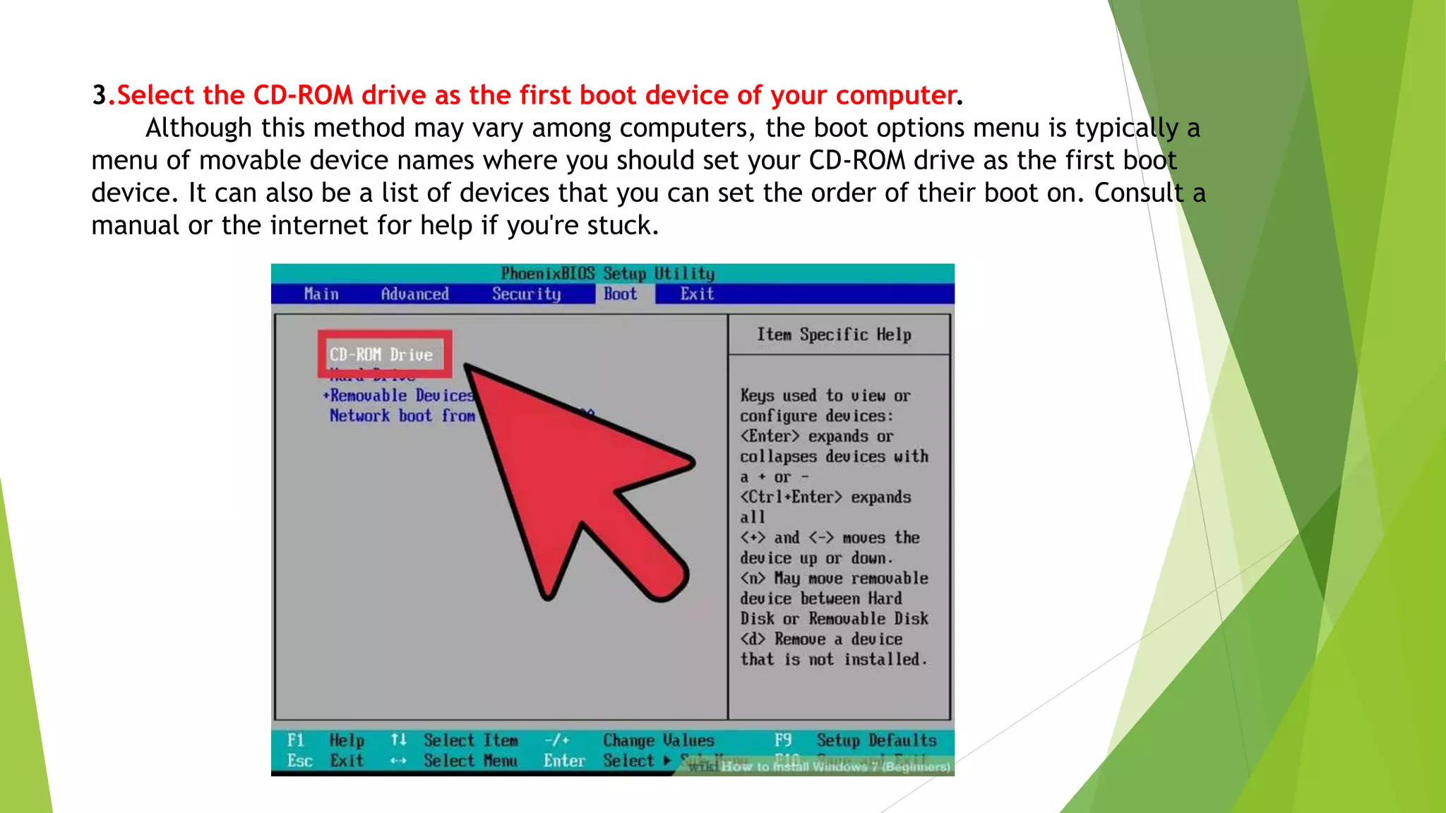 3.Select the CD-ROM drive as the first boot device of your computer.
Although this method may vary among computers, the boot options menu is typically a
menu of movable device names where you should set your CD-ROM drive as the first boot
device. It can also be a list of devices that you can set the order of their boot on. Consult a
manual or the internet for help if you're stuck.
 