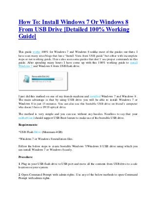 How To: Install Windows 7 Or Windows 8
From USB Drive [Detailed 100% Working
Guide]

This guide works 100% for Windows 7 and Windows 8 unlike most of the guides out there. I
have seen many sites/blogs that have “Install Vista from USB guide” but either with incomplete
steps or not working guide. I have also seen some guides that don’t’ use proper commands in this
guide. After spending many hours I have come up with this 100% working guide to install
Windows 7 and Windows 8 from USB flash drive.




I just did this method on one of my friends machine and installed Windows 7 and Windows 8 .
The main advantage is that by using USB drive you will be able to install Windows 7 or
Windows 8 in just 15 minutes. You can also use this bootable USB drive on friend’s computer
who doesn’t have a DVD optical drive.

The method is very simple and you can use without any hassles. Needless to say that your
motherboard should support USB Boot feature to make use of the bootable USB drive.

Requirements:

*USB Flash Drive (Minimum 4GB)

*Windows 7 or Windows 8 installation files.

Follow the below steps to create bootable Windows 7/Windows 8 USB drive using which you
can install Windows 7 or Windows 8 easily.

Procedure:

1. Plug-in your USB flash drive to USB port and move all the contents from USB drive to a safe
location on your system.

2. Open Command Prompt with admin rights. Use any of the below methods to open Command
Prompt with admin rights.
 