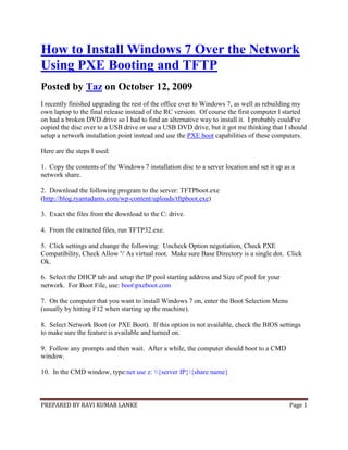 PREPARED BY RAVI KUMAR LANKE Page 1
How to Install Windows 7 Over the Network
Using PXE Booting and TFTP
Posted by Taz on October 12, 2009
I recently finished upgrading the rest of the office over to Windows 7, as well as rebuilding my
own laptop to the final release instead of the RC version. Of course the first computer I started
on had a broken DVD drive so I had to find an alternative way to install it. I probably could've
copied the disc over to a USB drive or use a USB DVD drive, but it got me thinking that I should
setup a network installation point instead and use the PXE boot capabilities of these computers.
Here are the steps I used:
1. Copy the contents of the Windows 7 installation disc to a server location and set it up as a
network share.
2. Download the following program to the server: TFTPboot.exe
(http://blog.ryantadams.com/wp-content/uploads/tftpboot.exe)
3. Exact the files from the download to the C: drive.
4. From the extracted files, run TFTP32.exe.
5. Click settings and change the following: Uncheck Option negotiation, Check PXE
Compatibility, Check Allow '' As virtual root. Make sure Base Directory is a single dot. Click
Ok.
6. Select the DHCP tab and setup the IP pool starting address and Size of pool for your
network. For Boot File, use: bootpxeboot.com
7. On the computer that you want to install Windows 7 on, enter the Boot Selection Menu
(usually by hitting F12 when starting up the machine).
8. Select Network Boot (or PXE Boot). If this option is not available, check the BIOS settings
to make sure the feature is available and turned on.
9. Follow any prompts and then wait. After a while, the computer should boot to a CMD
window.
10. In the CMD window, type:net use z: {server IP}{share name}
 