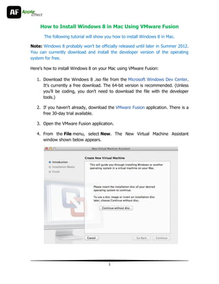 How to Install Windows 8 in Mac Using VMware Fusion
       The following tutorial will show you how to install Windows 8 in Mac.

Note: Windows 8 probably won't be officially released until later in Summer 2012.
You can currently download and install the developer version of the operating
system for free.

Here's how to install Windows 8 on your Mac using VMware Fusion:

   1. Download the Windows 8 .iso file from the Microsoft Windows Dev Center.
      It's currently a free download. The 64-bit version is recommended. (Unless
      you'll be coding, you don't need to download the file with the developer
      tools.)

   2. If you haven't already, download the VMware Fusion application. There is a
      free 30-day trial available.

   3. Open the VMware Fusion application.

   4. From the File menu, select New. The New Virtual Machine Assistant
      window shown below appears.




                                        1
 