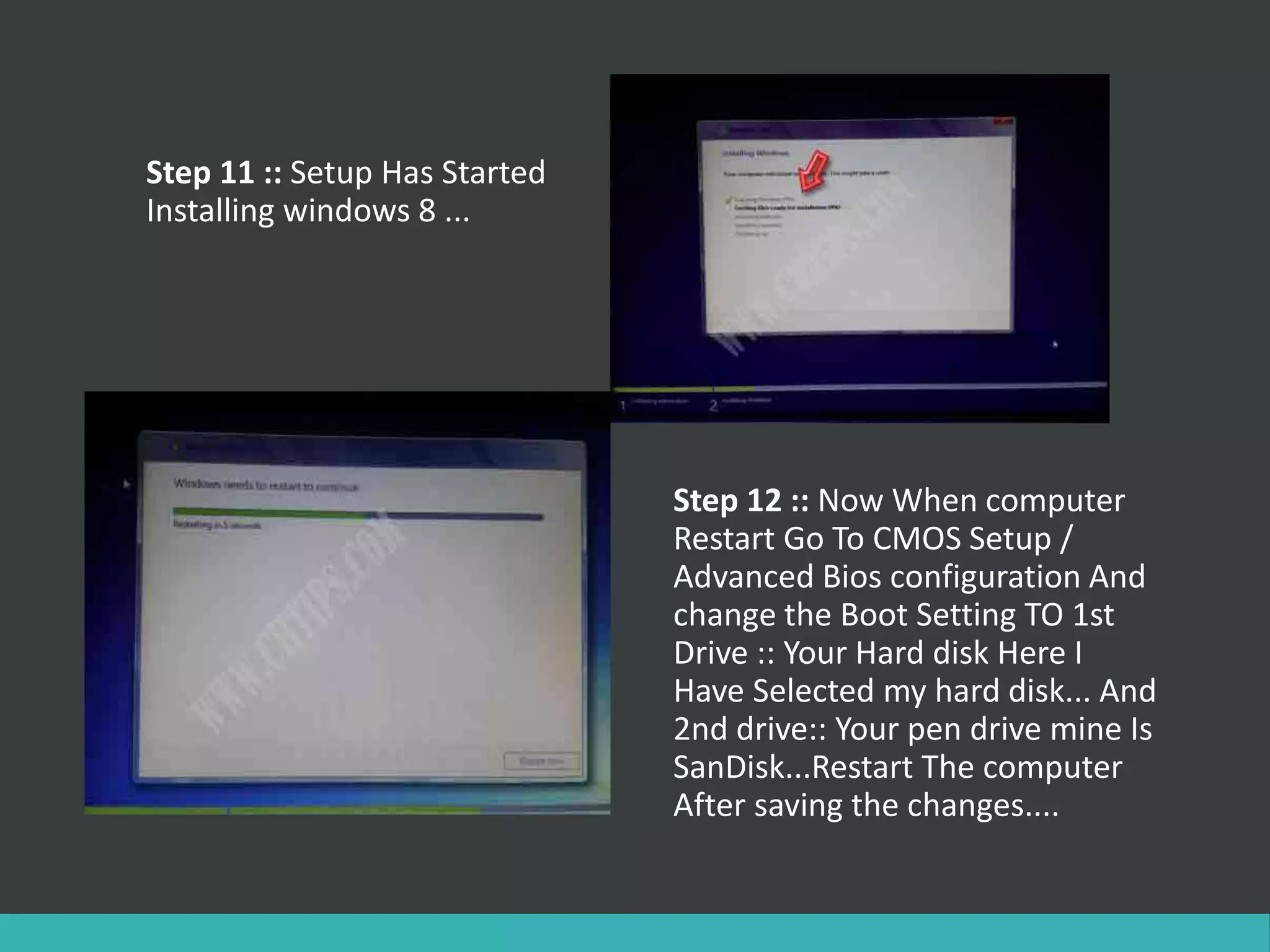 Step 11 :: Setup Has Started
Installing windows 8 ...
Step 12 :: Now When computer
Restart Go To CMOS Setup /
Advanced Bios configuration And
change the Boot Setting TO 1st
Drive :: Your Hard disk Here I
Have Selected my hard disk... And
2nd drive:: Your pen drive mine Is
SanDisk...Restart The computer
After saving the changes....
 