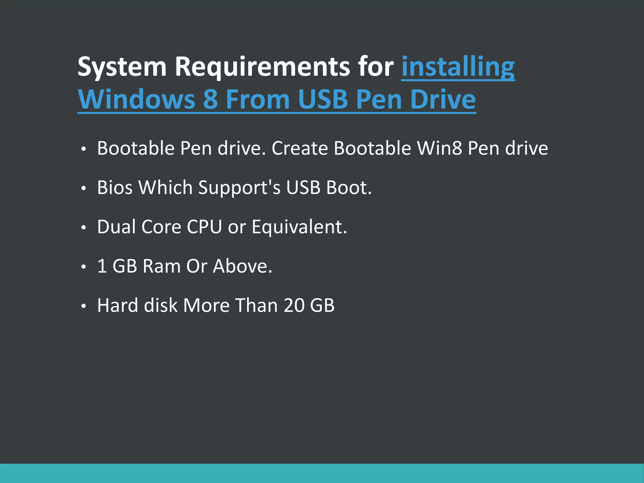 System Requirements for installing
Windows 8 From USB Pen Drive
• Bootable Pen drive. Create Bootable Win8 Pen drive
• Bios Which Support's USB Boot.
• Dual Core CPU or Equivalent.
• 1 GB Ram Or Above.
• Hard disk More Than 20 GB
 