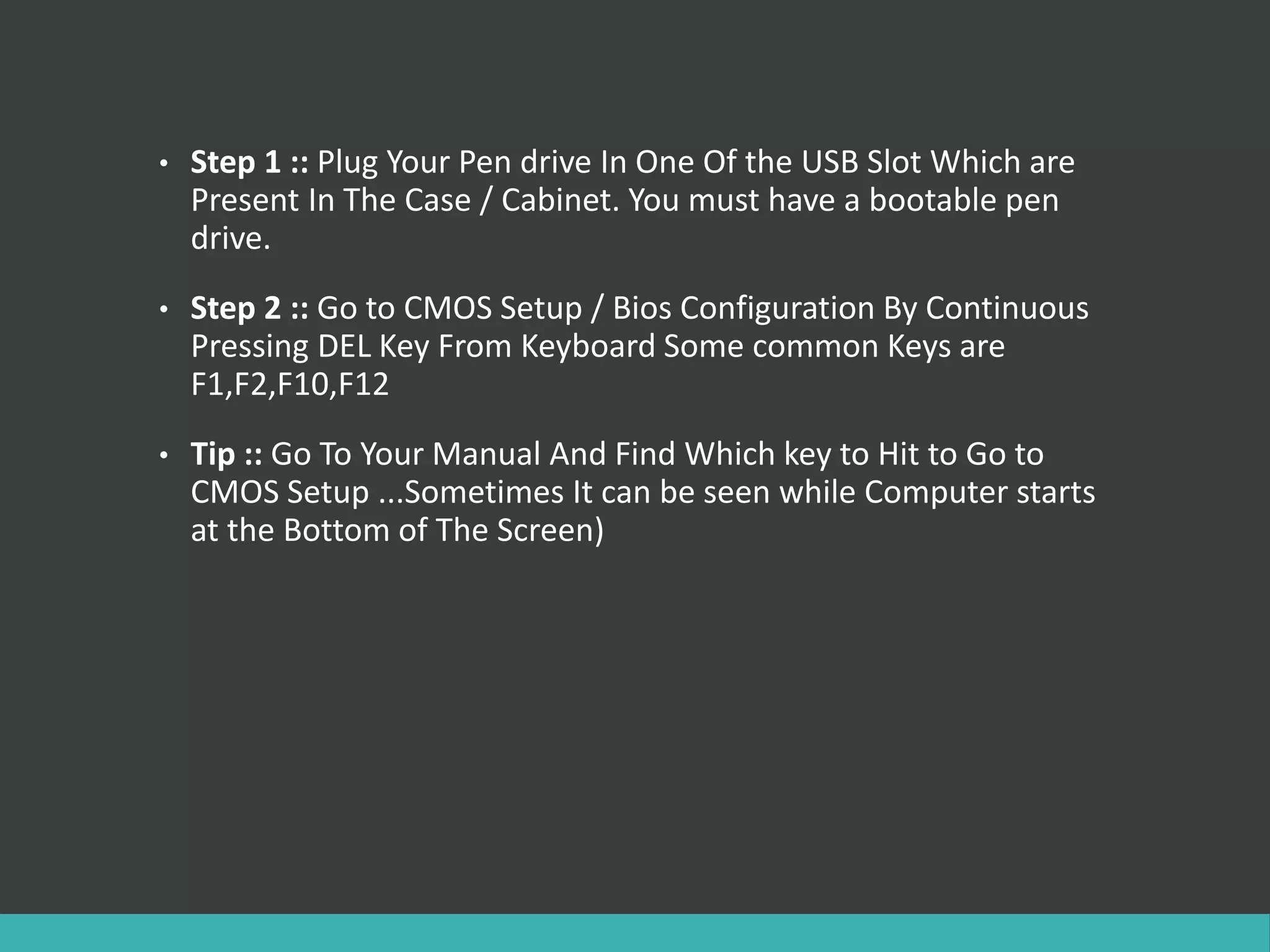 • Step 1 :: Plug Your Pen drive In One Of the USB Slot Which are
Present In The Case / Cabinet. You must have a bootable pen
drive.
• Step 2 :: Go to CMOS Setup / Bios Configuration By Continuous
Pressing DEL Key From Keyboard Some common Keys are
F1,F2,F10,F12
• Tip :: Go To Your Manual And Find Which key to Hit to Go to
CMOS Setup ...Sometimes It can be seen while Computer starts
at the Bottom of The Screen)
 