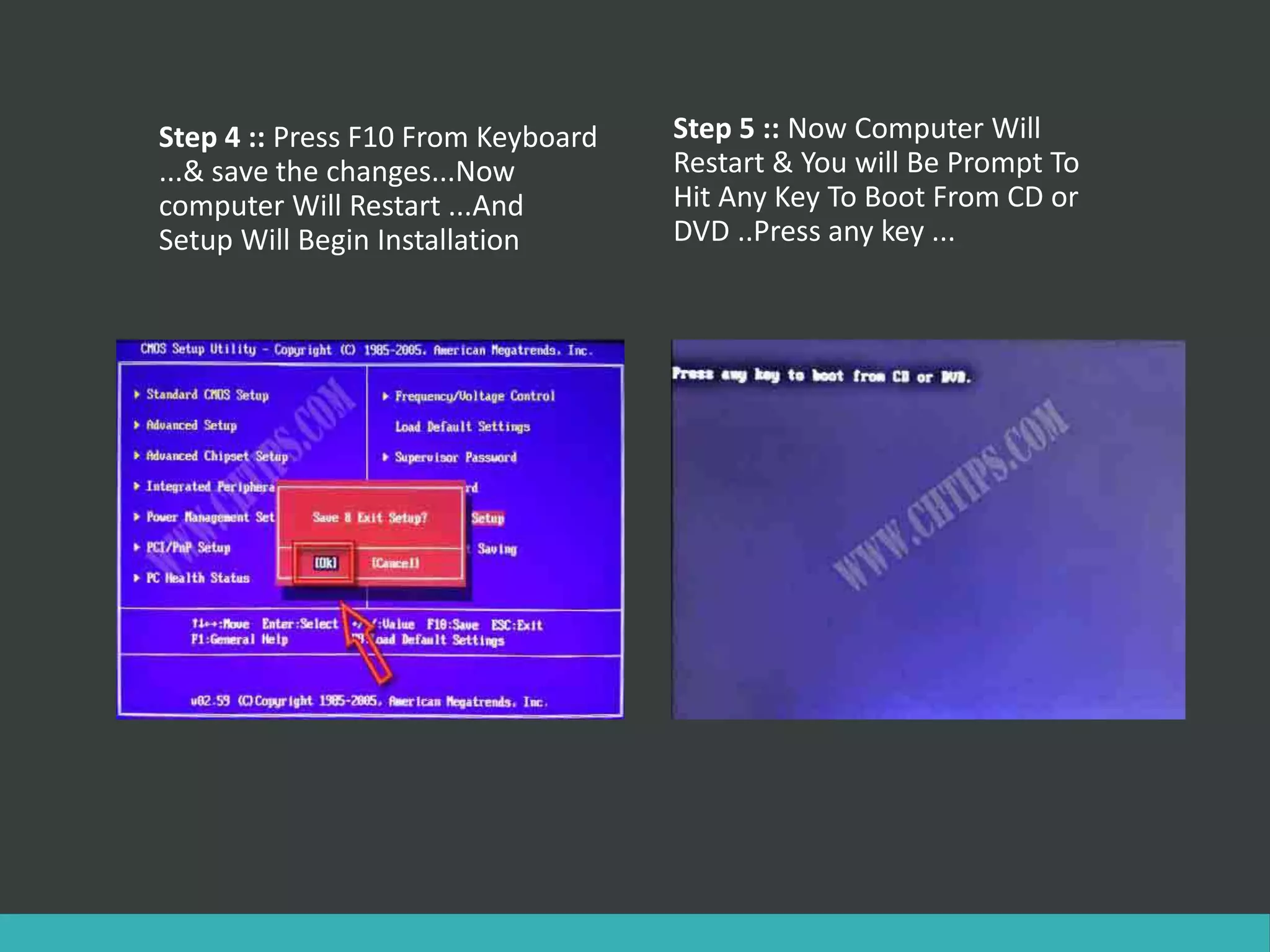 Step 4 :: Press F10 From Keyboard
...& save the changes...Now
computer Will Restart ...And
Setup Will Begin Installation
Step 5 :: Now Computer Will
Restart & You will Be Prompt To
Hit Any Key To Boot From CD or
DVD ..Press any key ...
 