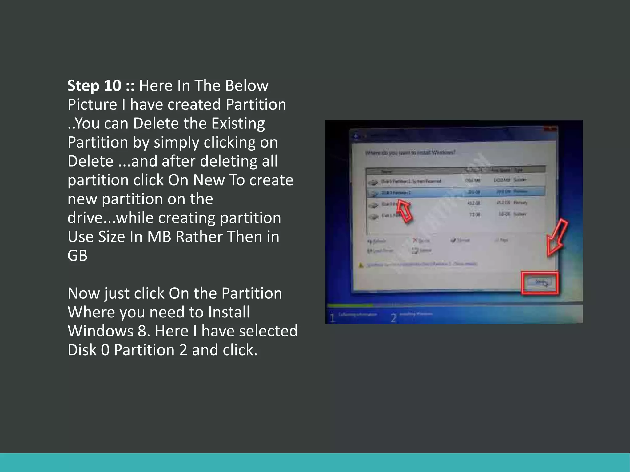 Step 10 :: Here In The Below
Picture I have created Partition
..You can Delete the Existing
Partition by simply clicking on
Delete ...and after deleting all
partition click On New To create
new partition on the
drive...while creating partition
Use Size In MB Rather Then in
GB
Now just click On the Partition
Where you need to Install
Windows 8. Here I have selected
Disk 0 Partition 2 and click.
 