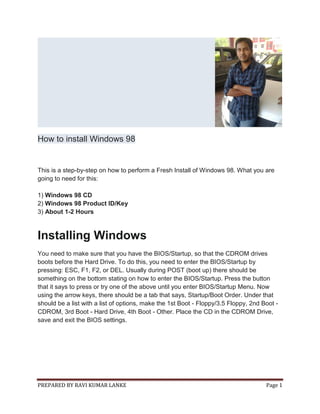 PREPARED BY RAVI KUMAR LANKE Page 1
How to install Windows 98
This is a step-by-step on how to perform a Fresh Install of Windows 98. What you are
going to need for this:
1) Windows 98 CD
2) Windows 98 Product ID/Key
3) About 1-2 Hours
Installing Windows
You need to make sure that you have the BIOS/Startup, so that the CDROM drives
boots before the Hard Drive. To do this, you need to enter the BIOS/Startup by
pressing: ESC, F1, F2, or DEL. Usually during POST (boot up) there should be
something on the bottom stating on how to enter the BIOS/Startup. Press the button
that it says to press or try one of the above until you enter BIOS/Startup Menu. Now
using the arrow keys, there should be a tab that says, Startup/Boot Order. Under that
should be a list with a list of options, make the 1st Boot - Floppy/3.5 Floppy, 2nd Boot -
CDROM, 3rd Boot - Hard Drive, 4th Boot - Other. Place the CD in the CDROM Drive,
save and exit the BIOS settings.
 