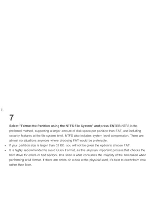 7.
7
Select "Format the Partition using the NTFS File System" and press ENTER.NTFS is the
preferred method, supporting a larger amount of disk space per partition than FAT, and including
security features at the file system level. NTFS also includes system level compression. There are
almost no situations anymore where choosing FAT would be preferable.
 If your partition size is larger than 32 GB, you will not be given the option to choose FAT.
 It is highly recommended to avoid Quick Format, as this skips an important process that checks the
hard drive for errors or bad sectors. This scan is what consumes the majority of the time taken when
performing a full format. If there are errors on a disk at the physical level, it's best to catch them now
rather than later.
 
