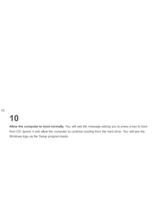 10.
10
Allow the computer to boot normally. You will see the message asking you to press a key to boot
from CD. Ignore it and allow the computer to continue booting from the hard drive. You will see the
Windows logo as the Setup program loads.
 