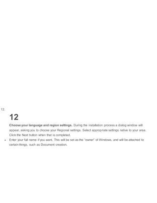 12.
12
Choose your language and region settings. During the installation process a dialog window will
appear, asking you to choose your Regional settings. Select appropriate settings native to your area.
Click the Next button when that is completed.
 Enter your full name if you want. This will be set as the “owner” of Windows, and will be attached to
certain things, such as Document creation.
 