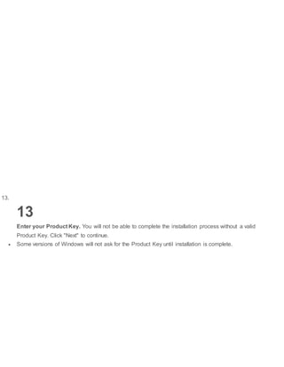 13.
13
Enter your Product Key. You will not be able to complete the installation process without a valid
Product Key. Click "Next" to continue.
 Some versions of Windows will not ask for the Product Key until installation is complete.
 