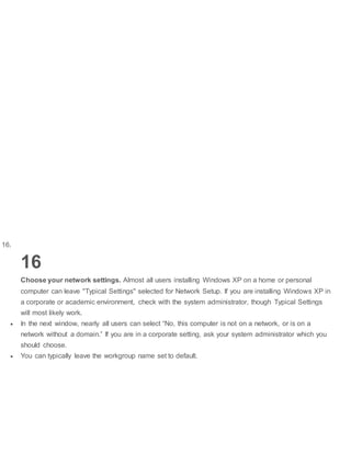 16.
16
Choose your network settings. Almost all users installing Windows XP on a home or personal
computer can leave "Typical Settings" selected for Network Setup. If you are installing Windows XP in
a corporate or academic environment, check with the system administrator, though Typical Settings
will most likely work.
 In the next window, nearly all users can select “No, this computer is not on a network, or is on a
network without a domain.” If you are in a corporate setting, ask your system administrator which you
should choose.
 You can typically leave the workgroup name set to default.
 