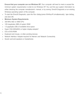 Ensure that your computer can run Windows XP. Your computer will need to meet or exceed the
minimum system requirements in order to run Windows XP. You can find your system information by
either checking the computer manufacturer's manual, or by running DirectX Diagnostic on an existing
Windows operating system of the computer.
 To start the DirectX Diagnostic, open the Run dialog (press WinKey+R simultaneously), type dxdiag,
and click OK.
 Minimum System Requirements
 300 MHz Intel or AMD CPU
 128 megabytes (MB) of system RAM
 1.5 gigabytes (GB) of available drive space
 Super VGA (800x600) or higher display adapterf
 CD or DVD-ROM
 Keyboard and mouse, or other pointing devices
 Network Interface Adapter required for Internet and Network Connectivity
 Sound card and speakers or headphones
2.
 