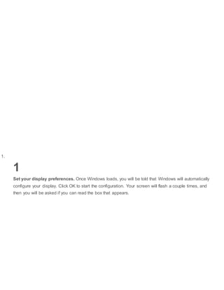 1.
1
Set your display preferences. Once Windows loads, you will be told that Windows will automatically
configure your display. Click OK to start the configuration. Your screen will flash a couple times, and
then you will be asked if you can read the box that appears.
 