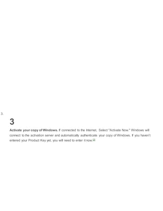 3.
3
Activate your copy of Windows. If connected to the Internet, Select "Activate Now." Windows will
connect to the activation server and automatically authenticate your copy of Windows. If you haven’t
entered your Product Key yet, you will need to enter it now.[2]
 