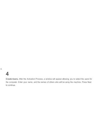 4.
4
Create Users. After the Activation Process, a window will appear allowing you to select the users for
the computer. Enter your name, and the names of others who will be using the machine. Press Next
to continue.
 