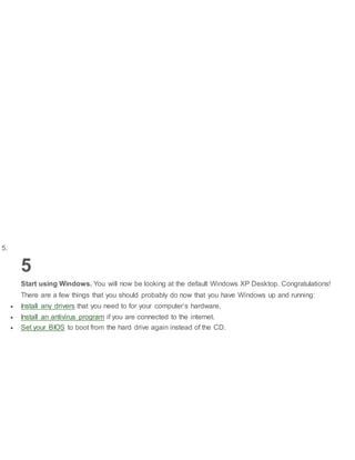 5.
5
Start using Windows. You will now be looking at the default Windows XP Desktop. Congratulations!
There are a few things that you should probably do now that you have Windows up and running:
 Install any drivers that you need to for your computer’s hardware.
 Install an antivirus program if you are connected to the internet.
 Set your BIOS to boot from the hard drive again instead of the CD.
 